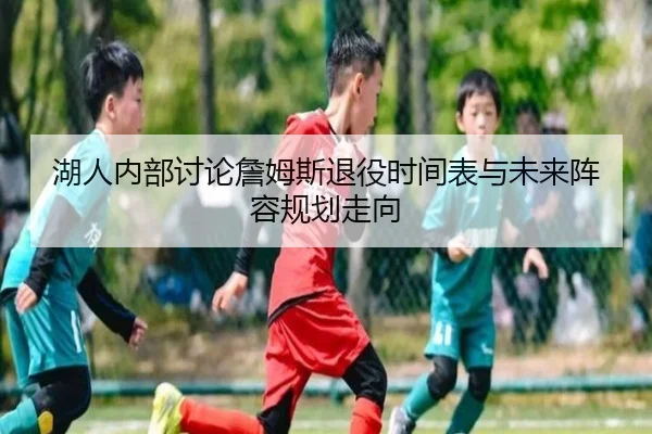 湖人内部讨论詹姆斯退役时间表与未来阵容规划走向