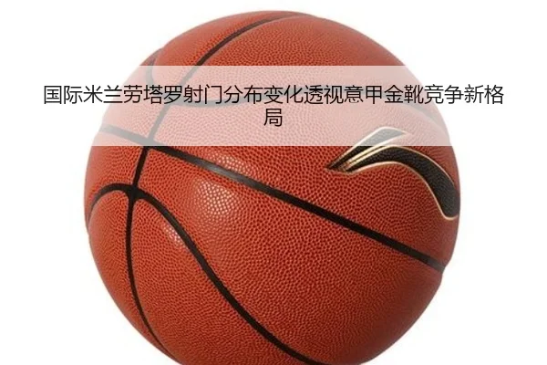 国际米兰劳塔罗射门分布变化透视意甲金靴竞争新格局