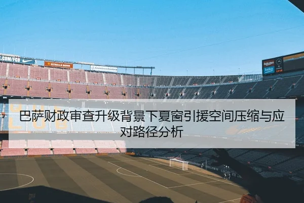 巴萨财政审查升级背景下夏窗引援空间压缩与应对路径分析