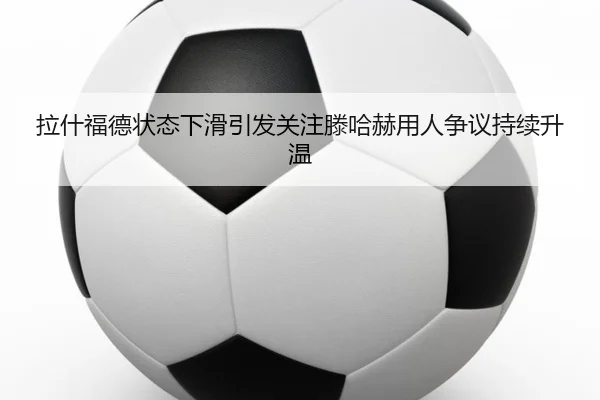 拉什福德状态下滑引发关注滕哈赫用人争议持续升温
