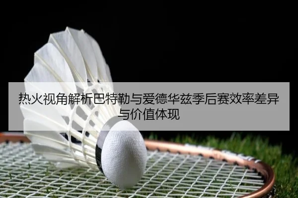 热火视角解析巴特勒与爱德华兹季后赛效率差异与价值体现